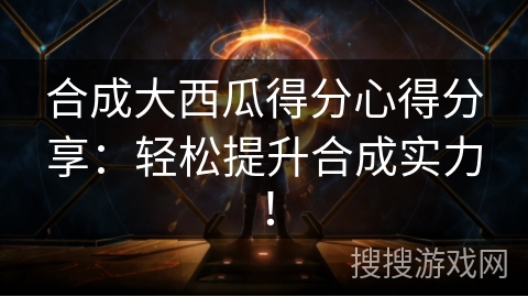合成大西瓜得分心得分享：轻松提升合成实力！