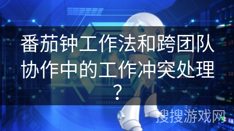 番茄钟工作法和跨团队协作中的工作冲突处理？