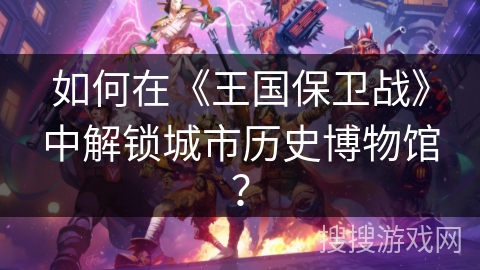 如何在《王国保卫战》中解锁城市历史博物馆？