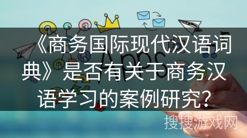 《商务国际现代汉语词典》是否有关于商务汉语学习的案例研究? 《商务国际现代汉语词典》是否有关于商务汉语学习的案例研究?