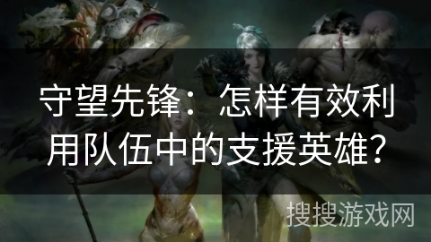 守望先锋：怎样有效利用队伍中的支援英雄？