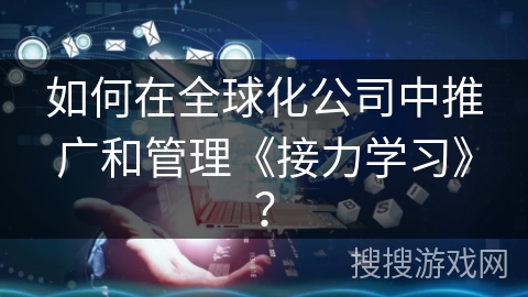 如何在全球化公司中推广和管理《接力学习》? 如何在全球化公司中推广和管理《接力学习》?