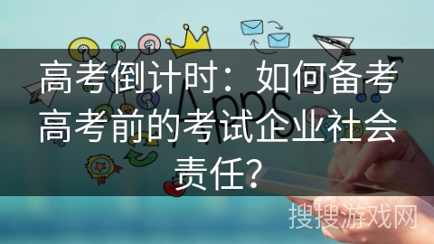 高考倒计时：如何备考高考前的考试企业社会责任？