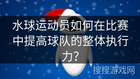 水球运动员如何在比赛中提高球队的整体执行力？