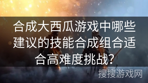 合成大西瓜游戏中哪些建议的技能合成组合适合高难度挑战？