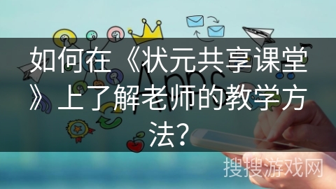 如何在《状元共享课堂》上了解老师的教学方法？
