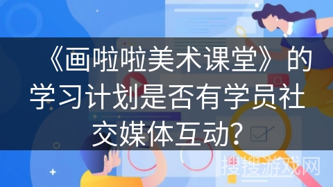 《画啦啦美术课堂》的学习计划是否有学员社交媒体互动? 《画啦啦美术课堂》的学习计划是否有学员社交媒体互动?