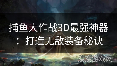 捕鱼大作战3D最强神器:打造无敌装备秘诀 捕鱼大作战3D最强神器:打造无敌装备秘诀