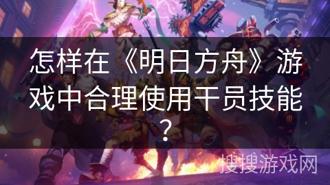 怎样在《明日方舟》游戏中合理使用干员技能？