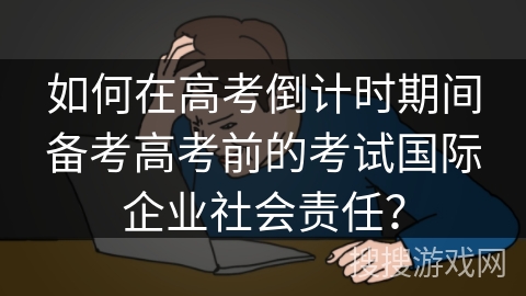 如何在高考倒计时期间备考高考前的考试国际企业社会责任？