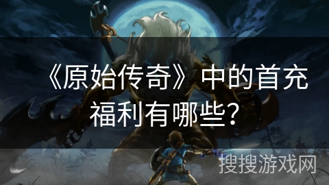 《原始传奇》中的首充福利有哪些？
