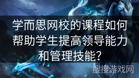 学而思网校的课程如何帮助学生提高领导能力和管理技能？