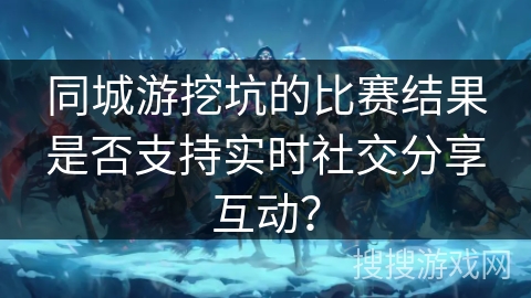 同城游挖坑的比赛结果是否支持实时社交分享互动? 同城游挖坑的比赛结果是否支持实时社交分享互动?