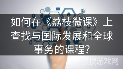 如何在《荔枝微课》上查找与国际发展和全球事务的课程？