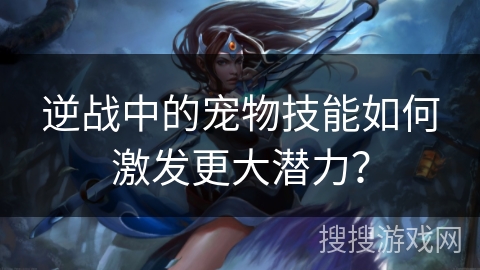 逆战中的宠物技能如何激发更大潜力？