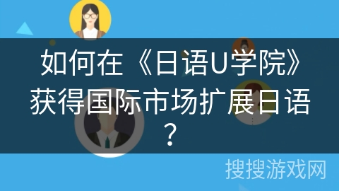 如何在《日语U学院》获得国际市场扩展日语? 如何在《日语U学院》获得国际市场扩展日语?