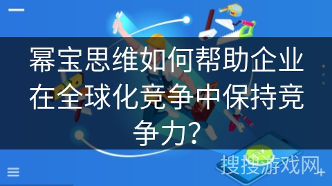幂宝思维如何帮助企业在全球化竞争中保持竞争力? 幂宝思维如何帮助企业在全球化竞争中保持竞争力?
