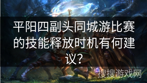 平阳四副头同城游比赛的技能释放时机有何建议? 平阳四副头同城游比赛的技能释放时机有何建议?