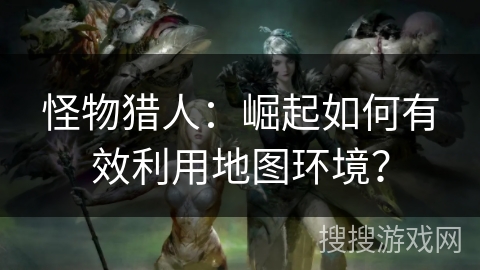怪物猎人：崛起如何有效利用地图环境？