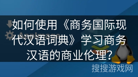 如何使用《商务国际现代汉语词典》学习商务汉语的商业伦理？