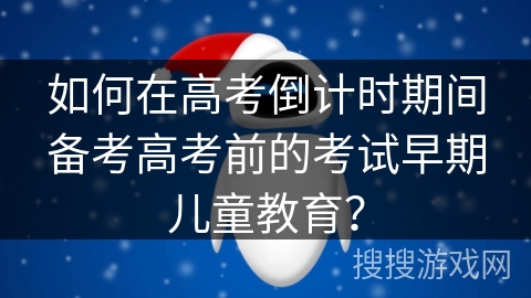 如何在高考倒计时期间备考高考前的考试早期儿童教育？