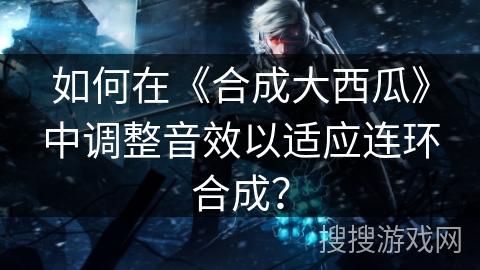 如何在《合成大西瓜》中调整音效以适应连环合成？
