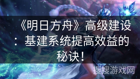 《明日方舟》高级建设：基建系统提高效益的秘诀！