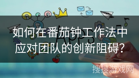 如何在番茄钟工作法中应对团队的创新阻碍? 如何在番茄钟工作法中应对团队的创新阻碍?