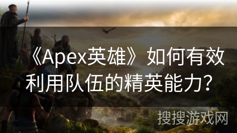 《Apex英雄》如何有效利用队伍的精英能力？