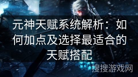 元神天赋系统解析:如何加点及选择最适合的天赋搭配 元神天赋系统解析:如何加点及选择最适合的天赋搭配