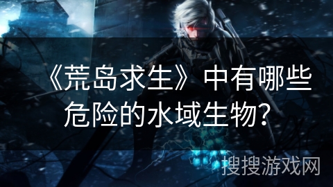 《荒岛求生》中有哪些危险的水域生物？