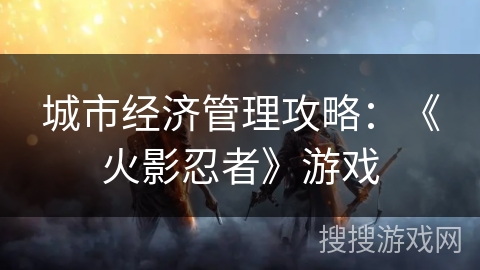 城市经济管理攻略：《火影忍者》游戏