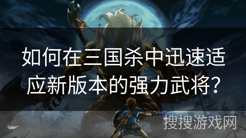 如何在三国杀中迅速适应新版本的强力武将？