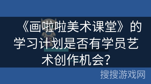 《画啦啦美术课堂》的学习计划是否有学员艺术创作机会? 《画啦啦美术课堂》的学习计划是否有学员艺术创作机会?