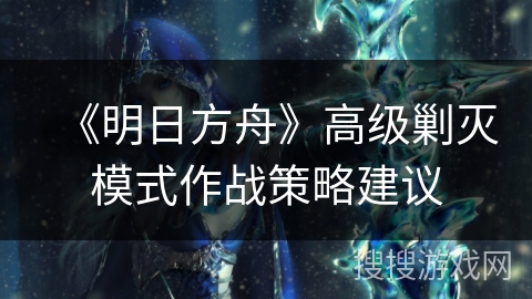 《明日方舟》高级剿灭模式作战策略建议 《明日方舟》高级剿灭模式作战策略建议