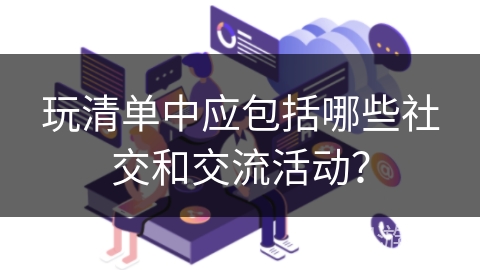 玩清单中应包括哪些社交和交流活动？