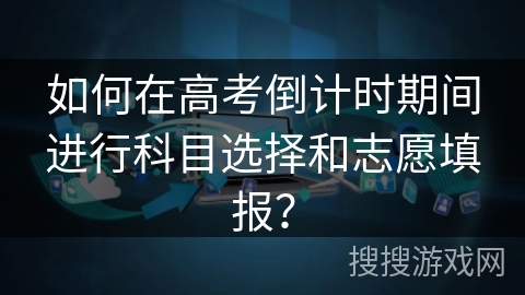 如何在高考倒计时期间进行科目选择和志愿填报？