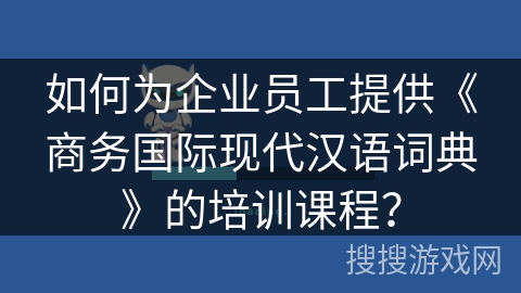 如何为企业员工提供《商务国际现代汉语词典》的培训课程？