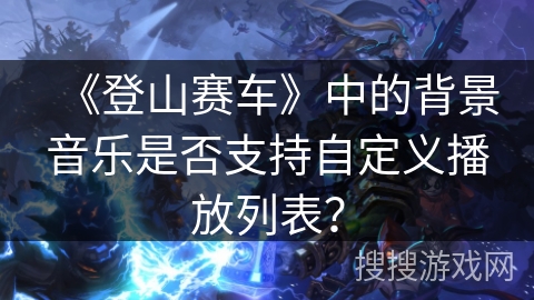 《登山赛车》中的背景音乐是否支持自定义播放列表? 《登山赛车》中的背景音乐是否支持自定义播放列表?