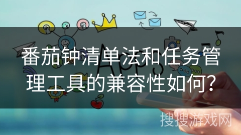 番茄钟清单法和任务管理工具的兼容性如何? 番茄钟清单法和任务管理工具的兼容性如何?