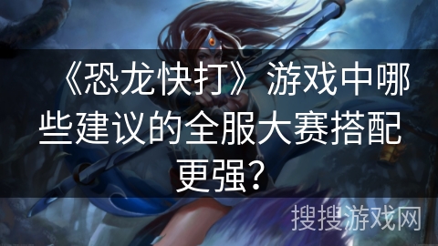 《恐龙快打》游戏中哪些建议的全服大赛搭配更强？