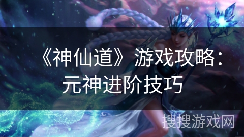 《神仙道》游戏攻略：元神进阶技巧