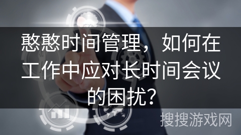 憨憨时间管理,如何在工作中应对长时间会议的困扰? 憨憨时间管理,如何在工作中应对长时间会议的困扰?
