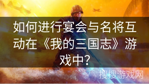 如何进行宴会与名将互动在《我的三国志》游戏中？