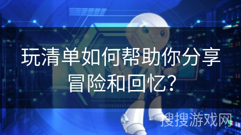 玩清单如何帮助你分享冒险和回忆？