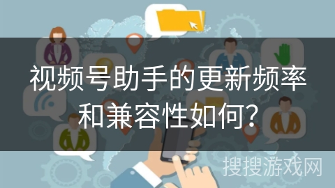 视频号助手的更新频率和兼容性如何？