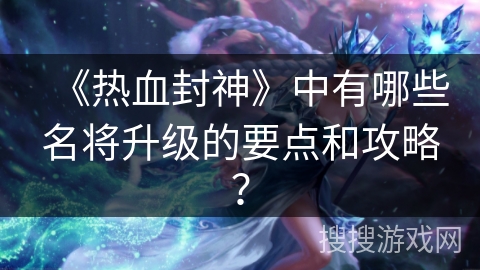 《热血封神》中有哪些名将升级的要点和攻略？
