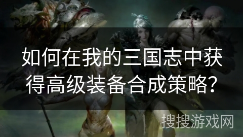 如何在我的三国志中获得高级装备合成策略？
