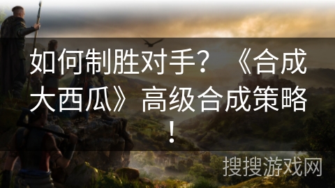 如何制胜对手？《合成大西瓜》高级合成策略！
