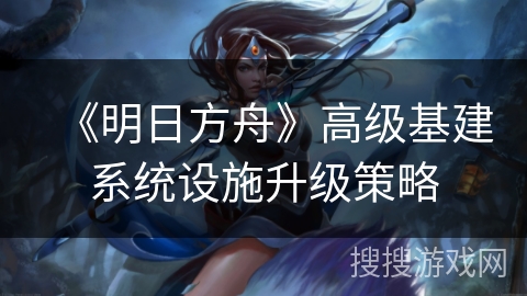 《明日方舟》高级基建系统设施升级策略 《明日方舟》高级基建系统设施升级策略